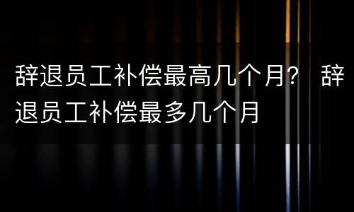 辞退员工补偿最高几个月？ 辞退员工补偿最多几个月