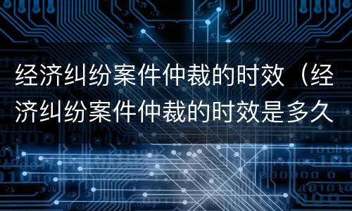 经济纠纷案件仲裁的时效（经济纠纷案件仲裁的时效是多久）