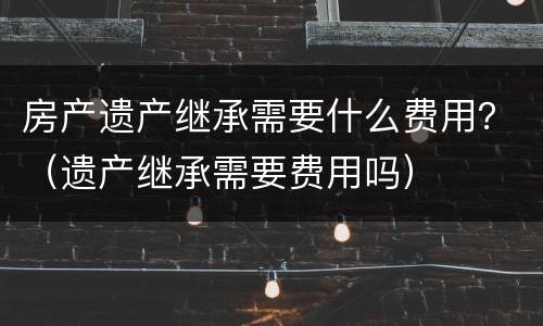 房产遗产继承需要什么费用？（遗产继承需要费用吗）