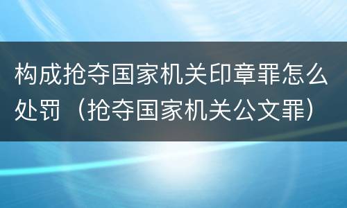 构成抢夺国家机关印章罪怎么处罚（抢夺国家机关公文罪）