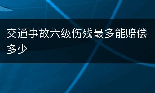 交通事故六级伤残最多能赔偿多少