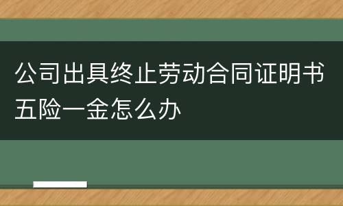 公司出具终止劳动合同证明书五险一金怎么办