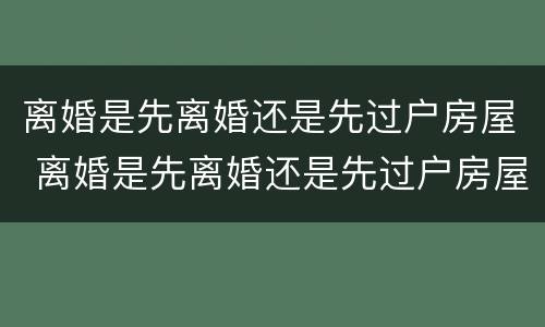 离婚是先离婚还是先过户房屋 离婚是先离婚还是先过户房屋呢