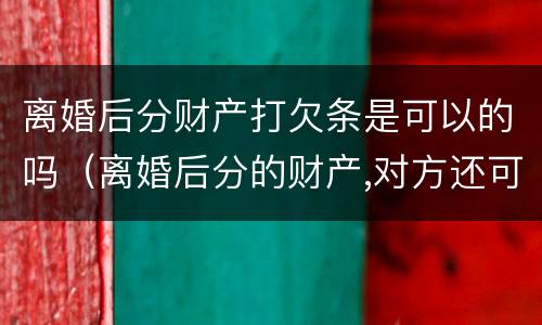 离婚后分财产打欠条是可以的吗（离婚后分的财产,对方还可能要回吗）