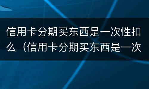 信用卡分期买东西是一次性扣么（信用卡分期买东西是一次性扣么）