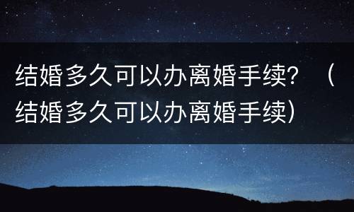 结婚多久可以办离婚手续？（结婚多久可以办离婚手续）