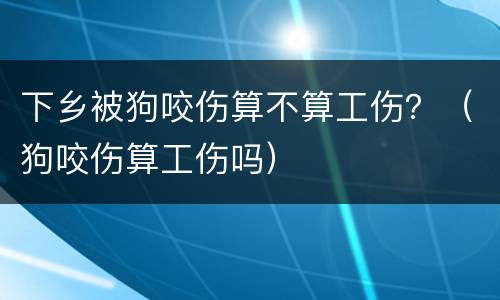 下乡被狗咬伤算不算工伤？（狗咬伤算工伤吗）