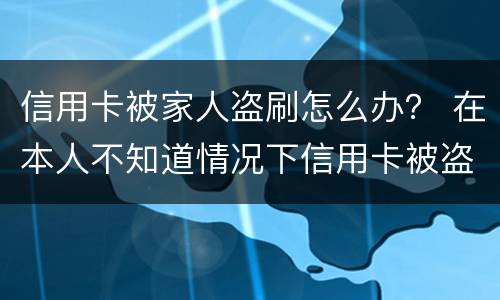 信用卡被家人盗刷怎么办？ 在本人不知道情况下信用卡被盗刷怎么办