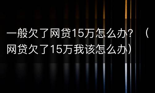一般欠了网贷15万怎么办？（网贷欠了15万我该怎么办）