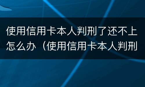 使用信用卡本人判刑了还不上怎么办（使用信用卡本人判刑了还不上怎么办呢）