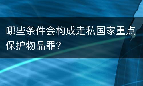 哪些条件会构成走私国家重点保护物品罪?