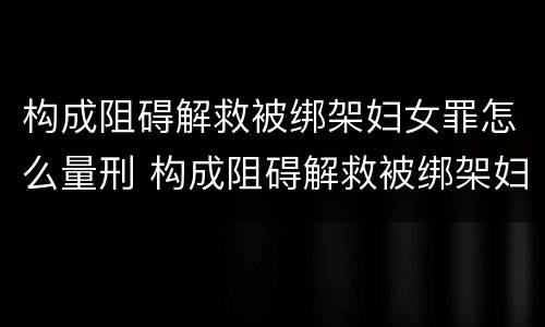 构成阻碍解救被绑架妇女罪怎么量刑 构成阻碍解救被绑架妇女罪怎么量刑的