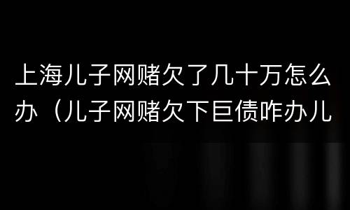 上海儿子网赌欠了几十万怎么办（儿子网赌欠下巨债咋办儿十坐牢可以不还吗）