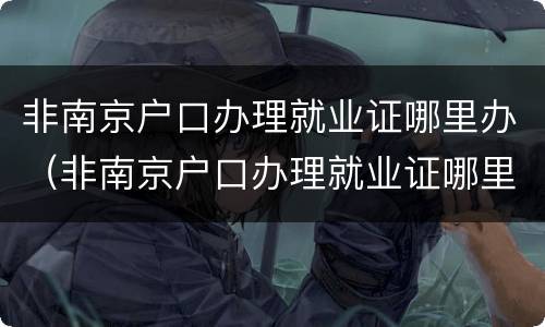非南京户口办理就业证哪里办（非南京户口办理就业证哪里办的）
