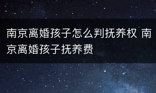 南京离婚孩子怎么判抚养权 南京离婚孩子抚养费