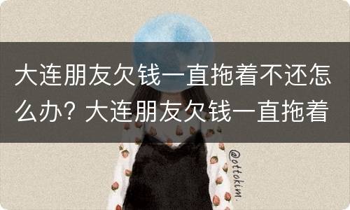 大连朋友欠钱一直拖着不还怎么办? 大连朋友欠钱一直拖着不还怎么办呢