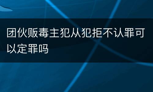 团伙贩毒主犯从犯拒不认罪可以定罪吗