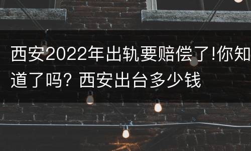 西安2022年出轨要赔偿了!你知道了吗? 西安出台多少钱