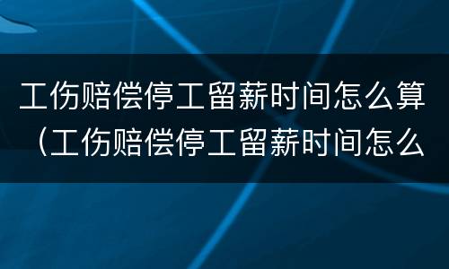 工伤赔偿停工留薪时间怎么算（工伤赔偿停工留薪时间怎么算的）