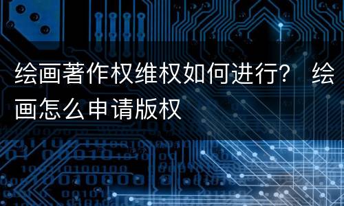 绘画著作权维权如何进行？ 绘画怎么申请版权