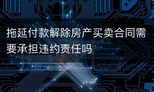 拖延付款解除房产买卖合同需要承担违约责任吗