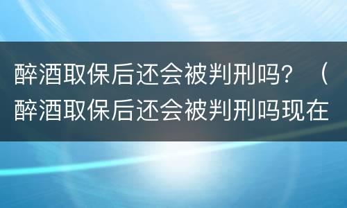 醉酒取保后还会被判刑吗？（醉酒取保后还会被判刑吗现在）