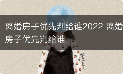 离婚房子优先判给谁2022 离婚房子优先判给谁