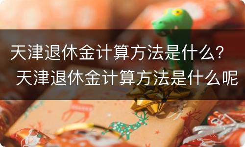 天津退休金计算方法是什么？ 天津退休金计算方法是什么呢