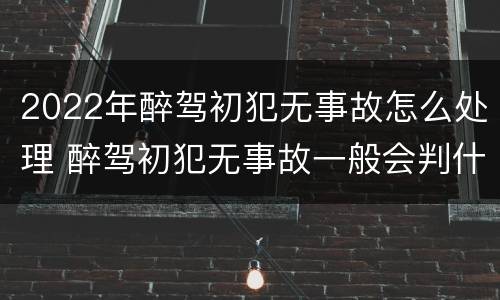 2022年醉驾初犯无事故怎么处理 醉驾初犯无事故一般会判什么刑