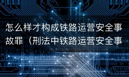 怎么样才构成铁路运营安全事故罪（刑法中铁路运营安全事故罪应如何量刑）