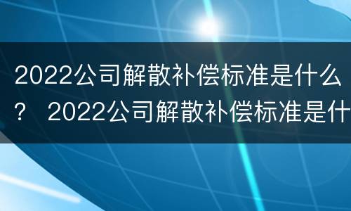 2022公司解散补偿标准是什么？ 2022公司解散补偿标准是什么样的