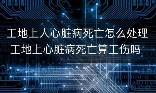 工地上人心脏病死亡怎么处理 工地上心脏病死亡算工伤吗