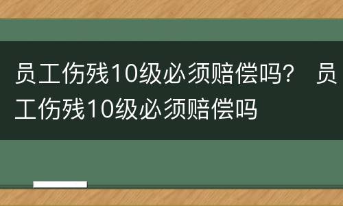 员工伤残10级必须赔偿吗？ 员工伤残10级必须赔偿吗