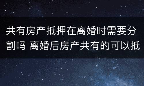 共有房产抵押在离婚时需要分割吗 离婚后房产共有的可以抵押吗