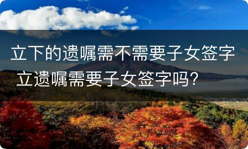 立下的遗嘱需不需要子女签字 立遗嘱需要子女签字吗?