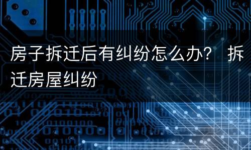 房子拆迁后有纠纷怎么办？ 拆迁房屋纠纷