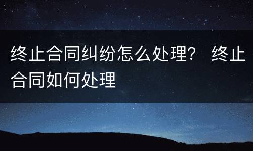 终止合同纠纷怎么处理？ 终止合同如何处理