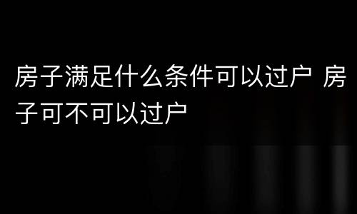 房子满足什么条件可以过户 房子可不可以过户