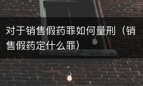 对于销售假药罪如何量刑（销售假药定什么罪）