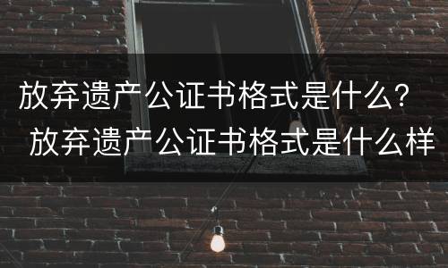 放弃遗产公证书格式是什么？ 放弃遗产公证书格式是什么样子的