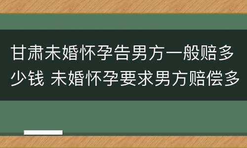 甘肃未婚怀孕告男方一般赔多少钱 未婚怀孕要求男方赔偿多少合适