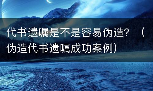 代书遗嘱是不是容易伪造？（伪造代书遗嘱成功案例）