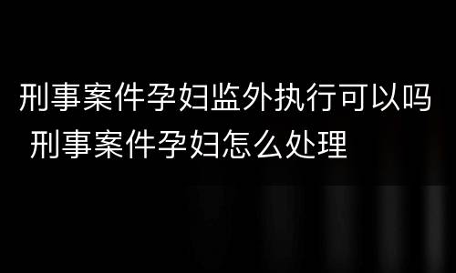 刑事案件孕妇监外执行可以吗 刑事案件孕妇怎么处理