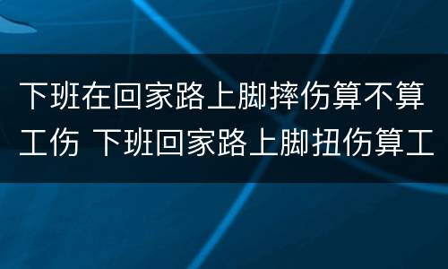 下班在回家路上脚摔伤算不算工伤 下班回家路上脚扭伤算工伤吗