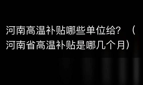 河南高温补贴哪些单位给？（河南省高温补贴是哪几个月）