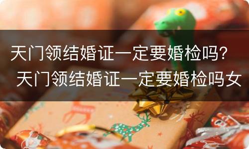 天门领结婚证一定要婚检吗？ 天门领结婚证一定要婚检吗女