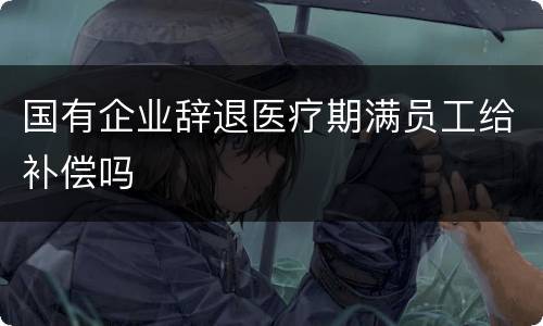 国有企业辞退医疗期满员工给补偿吗