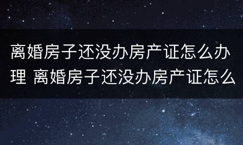 离婚房子还没办房产证怎么办理 离婚房子还没办房产证怎么办理过户