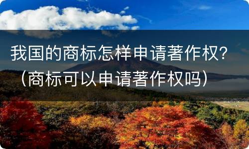 我国的商标怎样申请著作权？（商标可以申请著作权吗）