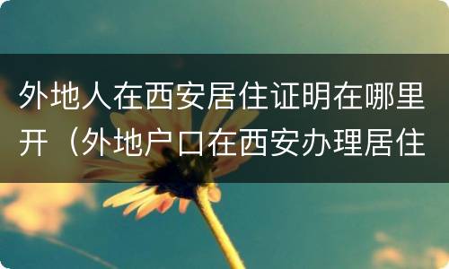 外地人在西安居住证明在哪里开（外地户口在西安办理居住证需要什么手续）